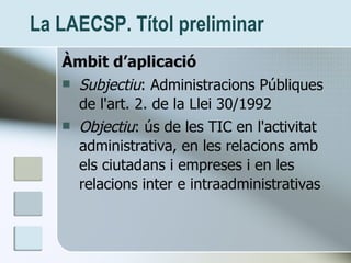 La LAECSP. Títol preliminar <ul><li>Àmbit d’aplicació </li></ul><ul><li>Subjectiu : Administracions Públiques de l'art. 2....