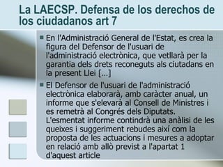 La LAECSP. Defensa de los derechos de los ciudadanos art 7 <ul><li>En l'Administració General de l'Estat, es crea la figur...
