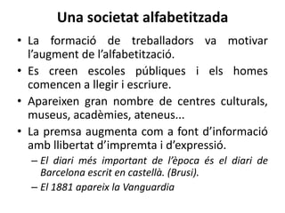 Una societat alfabetitzada
• La formació de treballadors va motivar
l’augment de l’alfabetització.
• Es creen escoles públiques i els homes
comencen a llegir i escriure.
• Apareixen gran nombre de centres culturals,
museus, acadèmies, ateneus...
• La premsa augmenta com a font d’informació
amb llibertat d’impremta i d’expressió.
– El diari més important de l’època és el diari de
Barcelona escrit en castellà. (Brusi).
– El 1881 apareix la Vanguardia

 