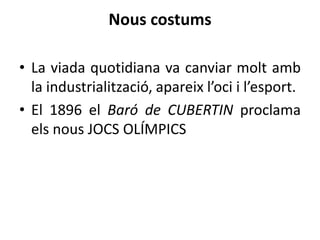 Nous costums
• La viada quotidiana va canviar molt amb
la industrialització, apareix l’oci i l’esport.
• El 1896 el Baró de CUBERTIN proclama
els nous JOCS OLÍMPICS

 