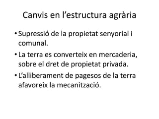 Canvis en l’estructura agrària
• Supressió de la propietat senyorial i
comunal.
• La terra es converteix en mercaderia,
sobre el dret de propietat privada.
• L’alliberament de pagesos de la terra
afavoreix la mecanització.

 