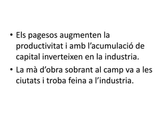 • Els pagesos augmenten la
productivitat i amb l’acumulació de
capital inverteixen en la industria.
• La mà d’obra sobrant al camp va a les
ciutats i troba feina a l’industria.

 