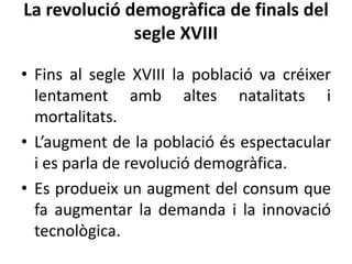 La revolució demogràfica de finals del
segle XVIII
• Fins al segle XVIII la població va créixer
lentament amb altes natalitats i
mortalitats.
• L’augment de la població és espectacular
i es parla de revolució demogràfica.
• Es produeix un augment del consum que
fa augmentar la demanda i la innovació
tecnològica.

 