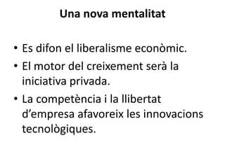 Una nova mentalitat
• Es difon el liberalisme econòmic.
• El motor del creixement serà la
iniciativa privada.
• La competència i la llibertat
d’empresa afavoreix les innovacions
tecnològiques.

 