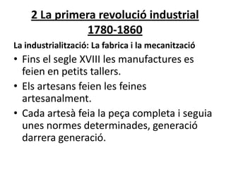 2 La primera revolució industrial
1780-1860
La industrialització: La fabrica i la mecanització

• Fins el segle XVIII les manufactures es
feien en petits tallers.
• Els artesans feien les feines
artesanalment.
• Cada artesà feia la peça completa i seguia
unes normes determinades, generació
darrera generació.

 