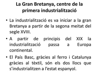 La Gran Bretanya, centre de la
primera industrialització
• La industrialització es va iniciar a la gran
Bretanya a partir de la segona meitat del
segle XVIII.
• A partir de principis del XIX la
industrialització
passa
a
Europa
continental.
• El País Basc, gràcies al ferro i Catalunya
gràcies al tèxtil, són els dos llocs que
s’industrialitzen a l’estat espanyol.

 