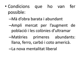 • Condicions
possible:

que

ho

van

fer

–Mà d’obra barata i abundant
–Ampli mercat per l’augment de
població i les colònies d’ultramar
–Matèries primeres abundants:
llana, ferro, carbó i coto americà.
–La nova mentalitat liberal

 