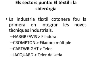 Els sectors punta: El tèxtil i la
siderúrgia
• La industria tèxtil cotonera fou la
primera en integrar les noves
tècniques industrials.
–HARGREAVIS > Filadora
–CROMPTON > Filadora múltiple
–CARTWRIGHT > Teler
–JACQUARD > Teler de seda

 