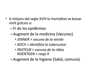 • A mitjans del segle XVIII la mortalitat va baixar
molt gràcies a:

– Fi de les epidèmies
– Augment de la medicina (Vacunes)
• JENNER > vacuna de la verola
• KOCH > identifica la tuberculosi
• PASTEUR > vacuna de la ràbia
ROENTGEN > raigs X

– Augment de la higiene (Sabó, comuna)

 