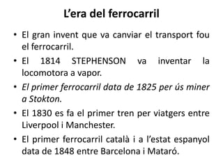 L’era del ferrocarril
• El gran invent que va canviar el transport fou
el ferrocarril.
• El 1814 STEPHENSON va inventar la
locomotora a vapor.
• El primer ferrocarril data de 1825 per ús miner
a Stokton.
• El 1830 es fa el primer tren per viatgers entre
Liverpool i Manchester.
• El primer ferrocarril català i a l’estat espanyol
data de 1848 entre Barcelona i Mataró.

 