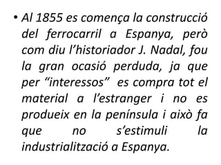 • Al 1855 es comença la construcció
del ferrocarril a Espanya, però
com diu l’historiador J. Nadal, fou
la gran ocasió perduda, ja que
per “interessos” es compra tot el
material a l’estranger i no es
produeix en la península i això fa
que
no
s’estimuli
la
industrialització a Espanya.

 