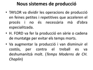 Nous sistemes de producció
• TAYLOR va dividir les operacions de producció
en feines petites i repetitives que acceleren el
procés i no és necessària mà d’obra
especialitzada.
• H. FORD va fer la producció en sèrie o cadena
de muntatge per evitar els temps morts.
• Va augmentar la producció i van disminuir el
costós, per contra el treball es va
deshumanitzà molt. (Temps Moderns de CH.
Chaplin)

 
