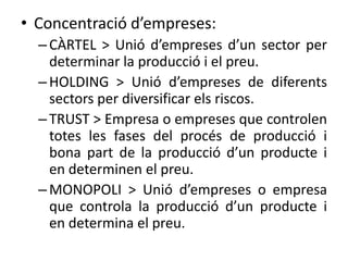 • Concentració d’empreses:
– CÀRTEL > Unió d’empreses d’un sector per
determinar la producció i el preu.
– HOLDING > Unió d’empreses de diferents
sectors per diversificar els riscos.
– TRUST > Empresa o empreses que controlen
totes les fases del procés de producció i
bona part de la producció d’un producte i
en determinen el preu.
– MONOPOLI > Unió d’empreses o empresa
que controla la producció d’un producte i
en determina el preu.

 