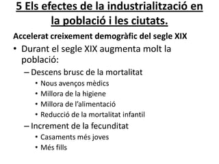 5 Els efectes de la industrialització en
la població i les ciutats.
Accelerat creixement demogràfic del segle XIX

• Durant el segle XIX augmenta molt la
població:
– Descens brusc de la mortalitat
•
•
•
•

Nous avenços mèdics
Millora de la higiene
Millora de l’alimentació
Reducció de la mortalitat infantil

– Increment de la fecunditat
• Casaments més joves
• Més fills

 
