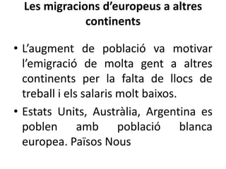 Les migracions d’europeus a altres
continents
• L’augment de població va motivar
l’emigració de molta gent a altres
continents per la falta de llocs de
treball i els salaris molt baixos.
• Estats Units, Austràlia, Argentina es
poblen amb població blanca
europea. Països Nous

 