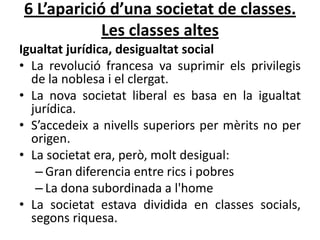 6 L’aparició d’una societat de classes.
Les classes altes
Igualtat jurídica, desigualtat social
• La revolució francesa va suprimir els privilegis
de la noblesa i el clergat.
• La nova societat liberal es basa en la igualtat
jurídica.
• S’accedeix a nivells superiors per mèrits no per
origen.
• La societat era, però, molt desigual:
– Gran diferencia entre rics i pobres
– La dona subordinada a l'home
• La societat estava dividida en classes socials,
segons riquesa.

 