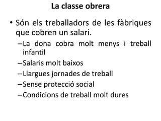 La classe obrera
• Són els treballadors de les fàbriques
que cobren un salari.
–La dona cobra molt menys i treball
infantil
–Salaris molt baixos
–Llargues jornades de treball
–Sense protecció social
–Condicions de treball molt dures

 