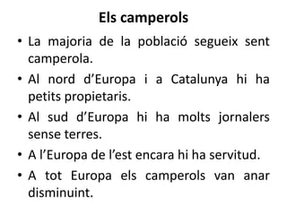 Els camperols
• La majoria de la població segueix sent
camperola.
• Al nord d’Europa i a Catalunya hi ha
petits propietaris.
• Al sud d’Europa hi ha molts jornalers
sense terres.
• A l’Europa de l’est encara hi ha servitud.
• A tot Europa els camperols van anar
disminuint.

 