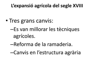 L’expansió agrícola del segle XVIII

• Tres grans canvis:
–Es van millorar les tècniques
agrícoles.
–Reforma de la ramaderia.
–Canvis en l’estructura agrària

 