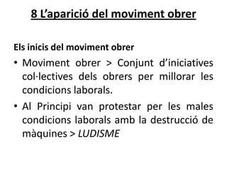 8 L’aparició del moviment obrer
Els inicis del moviment obrer

• Moviment obrer > Conjunt d’iniciatives
col·lectives dels obrers per millorar les
condicions laborals.
• Al Principi van protestar per les males
condicions laborals amb la destrucció de
màquines > LUDISME

 