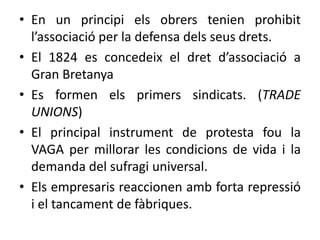 • En un principi els obrers tenien prohibit
l’associació per la defensa dels seus drets.
• El 1824 es concedeix el dret d’associació a
Gran Bretanya
• Es formen els primers sindicats. (TRADE
UNIONS)
• El principal instrument de protesta fou la
VAGA per millorar les condicions de vida i la
demanda del sufragi universal.
• Els empresaris reaccionen amb forta repressió
i el tancament de fàbriques.

 