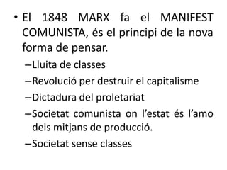 • El 1848 MARX fa el MANIFEST
COMUNISTA, és el principi de la nova
forma de pensar.
–Lluita de classes
–Revolució per destruir el capitalisme
–Dictadura del proletariat
–Societat comunista on l’estat és l’amo
dels mitjans de producció.
–Societat sense classes

 