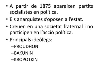 • A partir de 1875 apareixen partits
socialistes en política.
• Els anarquistes s’oposen a l’estat.
• Creuen en una societat fraternal i no
participen en l’acció política.
• Principals ideòlegs:
–PROUDHON
–BAKUNIN
–KROPOTKIN

 