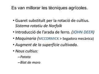 Es van millorar les tècniques agrícoles.
• Guaret substituït per la rotació de cultius.
Sistema rotatiu de Norfolk
• Introducció de l’arada de ferro. (JOHN DEER)
• Maquinaria (MCCORMICK > Segadora mecànica)
• Augment de la superfície cultivada.
• Nous cultius:
–Patata
–Blat de moro

 