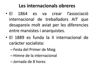 Les internacionals obreres
• El 1864 es va crear l’associació
internacional de treballadors AIT que
desapareix molt aviat per les diferencies
entre marxistes i anarquistes.
• El 1889 es funda la II internacional de
caràcter socialista:
– Festa del Primer de Maig
– Himne de la internacional
– Jornada de 8 hores

 