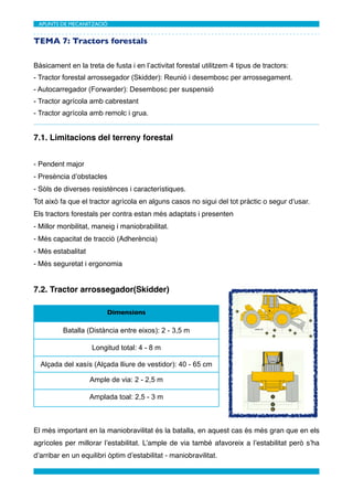 APUNTS DE MECANITZACIÓ	



TEMA 7: Tractors forestals

Bàsicament en la treta de fusta i en l’activitat forestal utilitzem 4 tipus de tractors:
- Tractor forestal arrossegador (Skidder): Reunió i desembosc per arrossegament.
- Autocarregador (Forwarder): Desembosc per suspensió
- Tractor agrícola amb cabrestant
- Tractor agrícola amb remolc i grua.


7.1. Limitacions del terreny forestal


- Pendent major
- Presència d’obstacles
- Sòls de diverses resistènces i característiques.
Tot això fa que el tractor agrícola en alguns casos no sigui del tot pràctic o segur d’usar.
Els tractors forestals per contra estan més adaptats i presenten
- Millor monbilitat, maneig i maniobrabilitat.
- Més capacitat de tracció (Adherència)
- Més estabalitat
- Més seguretat i ergonomia


7.2. Tractor arrossegador(Skidder)

                         Dimensions

          Batalla (Distància entre eixos): 2 - 3,5 m

                    Longitud total: 4 - 8 m

  Alçada del xasís (Alçada lliure de vestidor): 40 - 65 cm

                    Ample de via: 2 - 2,5 m

                    Amplada toal: 2,5 - 3 m



El més important en la maniobravilitat és la batalla, en aquest cas és més gran que en els
agrícoles per millorar l’estabilitat. L’ample de via també afavoreix a l’estabilitat però s’ha
d’arribar en un equilibri òptim d’estabilitat - maniobravilitat.
 