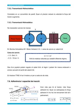 APUNTS DE MECANITZACIÓ	


7.5.2. Transmissió Hidrocinètica


Consisteix en un convertidor de parell. Quan el ytractor redueix la velocitat la força del
tractor augmenta.


7.5.3. Transmissió Hidrostàtica


No necessiten canviar de marxes
                                             q

                                                                      C.C.


     Motor Tractor               B                M’              I          II    Roda




B= Bomba hidrostàtica M’= Motor hidràulic C.C. = caixa de canvis q= cabal d’oli

Caixa de canvis:
- I: 0 - 5km / h                                       ∆i = n / ∆n’
- II: 0 - 15 km / h               Amb la mateixa velocitat puc establir diferents règims.




Des d’un joystick podem regular el cabal d’oli, el règim i podem fer marxa endavant o
enrere canvaint el sentit del cabal d’oli.


En tractors TTAE hi ha 4 motors un per a cada eix de roda.


7.6. Adherència i capacitat de tracció


                                                  Com més pes té el tractor, més força
                                                  adherent té. Quan se sobrepassa la força
                                                  adherent hi ha risc de trencament del sòl i
                                                  patinament.
 