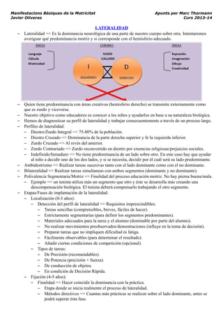Manifestacions Bàsiques de la Motricitat Apunts per Marc Thormann
Javier Oliveras Curs 2013-14
LATERALIDAD
– Lateralidad => Es la dominancia neurológica de una parte de nuestro cuerpo sobre otra. Intentaremos
averiguar qué predominancia motriz y si corresponde con el hemisferio adecuado.
– Quien tiene predominancia con áreas creativas (hemisferio derecho) se transmite externamente como
que es zurdo y viceversa.
– Nuestro objetivo como educadores es conocer a los niños y ayudarlos en base a su naturaleza biológica.
– Hemos de diagnosticar su perfil de lateralidad y trabajar consecuentemente a través de un proceso largo.
– Perfiles de lateralidad:
– Diestro/Zurdo Integral => 75-80% de la población.
– Diestro Cruzado => Dominancia de la parte derecha superior y fe la izquierda inferior.
– Zurdo Cruzado => Al revés del anterior.
– Zurdo Contrariado => Zurdo reconvertido en diestro por creencias religiosas/prejuicios sociales.
– Indefinido/Inmaduro => No tiene predominancia de un lado sobre otro. En este caso hay que ayudar
al niño a decidir uno de los dos lados, y si se necesita, decidir por él cuál será su lado predominante.
– Ambidestrismo => Realizar tareas sucesivas tanto con el lado dominante como con el no dominante.
– Bilateralidad => Realizar tareas simultaneas con ambos segmentos (dominante y no dominante).
– Polivalencia Segmentaria/Motriz => Finalidad del proceso educación motriz. No hay pierna buena/mala.
– Ejemplo => un tenista utiliza más un segmento que otro y éste se desarrolla más creando una
descompensación biológica. El tenista deberá compensarlo trabajando el otro segmento.
– Etapas/Fases de implantación de la lateralidad:
– Localización (0-3 años):
– Detección del perfil de lateralidad => Requisitos imprescindibles:
– Tareas sencillas (comprensibles, breves, fáciles de hacer).
– Estrictamente segmentarias (para definir los segmentos predominantes).
– Materiales adecuados para la tarea y el alumno (dominable por parte del alumno).
– No realizar movimientos preobservados/demostraciones (influye en la toma de decisión).
– Preparar tareas que no impliquen dificultad ni fatiga.
– Fácilmente observables (para determinar el resultado).
– Añadir ciertas condiciones de competición (opcional).
– Tipos de tareas:
– De Precisión (recomendables).
– De Potencia (precisión + fuerza).
– De conducción de objetos.
– En condición de Decisión Rápida.
– Fijación (4-5 años):
– Finalidad => Hacer coincidir la dominancia con la práctica.
– Etapa donde se inicia realmente el proceso de lateralidad.
– Métodos directivos => Cuantas más prácticas se realicen sobre el lado dominante, antes se
podrá superar ésta fase.
 