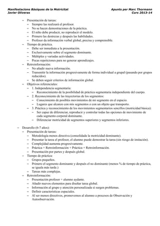 Manifestacions Bàsiques de la Motricitat Apunts per Marc Thormann
Javier Oliveras Curs 2013-14
– Presentación de tareas:
– Siempre las realizará el profesor.
– No se hacen demostraciones de la práctica.
– El niño debe producir, no reproducir el modelo.
– Primero las destrezas y después las habilidades.
– Profesor da información verbal global, precisa y comprensible.
– Tiempo de práctica.
– Debe ser inmediata a la presentación.
– Exclusivamente sobre el segmento dominante.
– Múltiples y variadas actividades.
– Pocas repeticiones para no generar aprendizajes.
– Retroinformación:
– No añadir nueva información.
– Transmitir la información progresivamente de forma individual a grupal (pasando por grupos
reducidos).
– Se deben seguir criterios de información global.
– Objetivos referenciales:
– 1. Independencia segmentaria:
– Reconocimiento de la posibilidad de práctica segmentaria independiente del cuerpo.
– 2. Reconocimiento de las trayectorias de los segmentos:
– Conocimiento de posibles movimientos de mi segmento en el espacio.
– Lugares que alcanzo con mis segmentos o con un objeto que transporto.
– 3. Práctica y reconocimiento de los movimientos segmentarios sencillos (motricidad básica):
– Ser capaz de diferenciar, reproducir y controlar todas las opciones de movimiento de
cada segmento corporal dominante.
– Diferenciar motricidad de segmentos superiores y segmentos inferiores.
– Desarollo (6-7 años):
– Presentación de tareas:
– Metodología menos directiva (consolidada la motricidad dominante).
– Presentar la tarea el profesor, el alumno puede demostrar la tarea (sin riesgo de imitación).
– Complejidad aumenta progresivamente.
– Práctica + Retroinformación + Práctica + Retroinformación.
– Presentación por partes y después global.
– Tiempo de práctica:
– Grupos pequeños.
– Primero el segmento dominante y después el no dominante (menos % de tiempo de práctica,
se iguala más tarde.)
– Tareas más complejas.
– Retroinformación:
– Presentación profesor + alumno aydante.
– Añadir nuevos elementos para diseñar tarea global.
– Información al grupo y atención personalizada si surgen problemas.
– Definir características espaciales.
– Al ser menos directivos, promovemos al alumno a procesos de Observación y
Autoobservación.
 