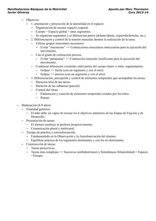 Manifestacions Bàsiques de la Motricitat Apunts per Marc Thormann
Javier Oliveras Curs 2013-14
– Objetivos:
– 1. orientación y proyección de la lateralidad en el espacio:
– Organización de nuestro espacio corporal.
– Cuerpo = Espacio global + unos segmentos.
– Se organizan segmentos y se diferencian partes (delante/detrás, izquierda/derecha, etc.).
– 2. Diferenciacón y control de la tensión muscular durante la realización de la tarea:
– Utilizar grupos musculares necesarios:
– Evitar “sincinesias” => Contracciones musculares innecesarias para la ejecución del
movimiento.
– Con el grado de contracción precisa:
– Evitar “paratonías” => Contracción muscular insuficiente para la ejecución del
movimiento.
– Contrastar diferencias existentes entre partes del cuerpo (inter- o intra- segmentarias).
– Golpeo +/- fuerte (con un segmento y con el otro).
– Golpeo +/- preciso (con un segmento y con el otro).
– 3. Diferenciación, percepción y control de elementos temporales que acompañan las tareas.
– Duración total de las tareas.
– Duración de las subtareas (parcial).
– Control del ritmo.
– Elaboración y creación de elementos temporales creados por los niños.
– Pausas.
– Maduración (8-9 años):
– Finalidad genérica:
– El niño debe ser capaz de recrear los 6 objetivos anteriores de las Etapas de Fijación y de
Desarrollo.
– Presentación de tareas:
– El alumno sustituye al profesor progresivamente.
– Comunicación plural y multicanal.
– Tiempo de práctica y retroinformación:
– Fundamentado en la Observación y la Autoobservación del alumno.
– Equilibrar práctica de los segmentos dominantes y con los no dominantes.
– Construcción de tareas:
– Tareas proyectivas.
– Tareas más complejas => Sucesivas (ambidestrismo) y Simultáneas (bilateralidad) + Espacio
+Tiempo.
 