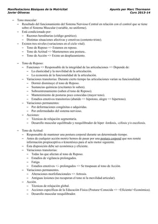 Manifestacions Bàsiques de la Motricitat Apunts per Marc Thormann
Javier Oliveras Curs 2013-14
– Tono muscular:
– Resultado del funcionamiento del Sistema Nervioso Central en relación con el control que se tiene
sobre el Sistema Muscular (variable, no uniforme).
– Está condicionado por:
– Razones hereditarias (código genético).
– Distintas situaciones afectivas y emotivas (contento-triste).
– Existen tres niveles (variaciones en el ciclo vital).
– Tono de Reposo => Estamos en reposo.
– Tono de Actitud => Mantenemos una postura..
– Tono de Acción => Existe un desplazamiento.
– Tono de Reposo:
– Funciones => Responsable de la integridad de las articulaciones => Depende de:
– La elasticidad y la movilidad de la articulación.
– La economía de la funcionalidad de la articulación.
– Variaciones transitorias: Durante cierto tiempo las articulaciones varían su funcionalidad:
– Dormir disminuye el tono de Reposo.
– Sustancias químicas (excitantes lo suben).
– Sobreentrenamiento (suben el tono de Reposo).
– Mantenimiento de posturas poco conocidas (mayor tono).
– Estadíos emotivos transitorios (abatido => hipotono, alegre => hipertono).
– Variaciones permanentes:
– Por deformaciones congénitas o adquiridas.
– Por enfermedades del sistema nervioso.
– Acciones:
– Técnicas de relajación segmentaria.
– Desarollo muscular equilibrado y reequilibrador de hiper -lordosis, -cifosis y/o escoliosis.
– Tono de Actitud:
– Responsable de mantener una postura corporal durante un determinado tiempo.
– Antes de cualquier acción motriz hemos de pasar por una postura corporal que nos remite
información propioceptiva o kinestésica para el acto motor siguiente.
– Ésta disposición debe ser económica y eficiente.
– Variaciones transitorias:
– Todas las que afectan al tono de Reposo.
– Estadíos de vigilancia prolongados.
– Fatiga.
– Estadíos emotivos +/- prolongados => Se traspasan al tono de Acción.
– Variaciones permanentes.
– Alteraciones morfofuncionales => Artrosis.
– Antiguas lesiones (no recuperan el tono ni la movilidad articular).
– Acción.
– Técnicas de relajación global.
– Acciones específicas de la Educación Física (Postura+Conocida => +Eficiente/+Económica).
– Desarollo muscular reequilibrador.
 