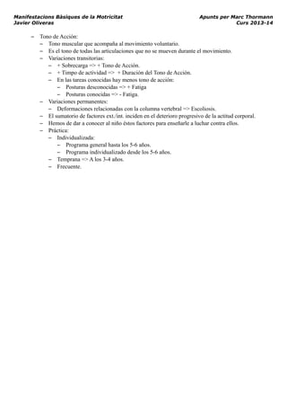 Manifestacions Bàsiques de la Motricitat Apunts per Marc Thormann
Javier Oliveras Curs 2013-14
– Tono de Acción:
– Tono muscular que acompaña al movimiento voluntario.
– Es el tono de todas las articulaciones que no se mueven durante el movimiento.
– Variaciones transitorias:
– + Sobrecarga => + Tono de Acción.
– + Timpo de actividad => + Duración del Tono de Acción.
– En las tareas conocidas hay menos tono de acción:
– Posturas desconocidas => + Fatiga
– Posturas conocidas => - Fatiga.
– Variaciones permanentes:
– Deformaciones relacionadas con la columna vertebral => Escoliosis.
– El sumatorio de factores ext./int. inciden en el deterioro progresivo de la actitud corporal.
– Hemos de dar a conocer al niño éstos factores para enseñarle a luchar contra ellos.
– Práctica:
– Individualizada:
– Programa general hasta los 5-6 años.
– Programa individualizado desde los 5-6 años.
– Temprana => A los 3-4 años.
– Frecuente.
 