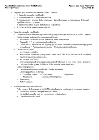 Manifestacions Bàsiques de la Motricitat Apunts per Marc Thormann
Javier Oliveras Curs 2013-14
– Programa para alcanzar una correcta Actitud Corporal:
– 1. Desarollo muscular equilibrado.
– 2. Mantenimiento de la movilidad articular.
– 3. Conocimiento y práctica de las relaciones y dependencias de los factores que definen el
equilibrio estático y postural.
– 4. Reconocimiento y mejora de la función respiratoria.
– 5. Consecución de una correcta relajación.
– Desarollo muscular equilibrado:
– Los músculos son elementos equilibradores y reequilibradores activos de la Actitud Corporal.
– Condiciones de un desarrollo muscular equilibrado.
– Suficiente => Autosatisfacción en función de las expectativas.
– Adecuado => A los prerequisitos hereditarios.
– Dosificado => Asimilación del sujeto y que no atente contra los otros puntos del programa.
– Musculatura => Antigravitatória (tónica) – No Antigravitatória (fásica).
– Características tareas:
– Movimientos variados.
– Movimientos numerosos (comprometer todos los ROM's de las diferentes articulaciones).
– Equilibrio agonistas-antagonistas.
– No intensos => Control.
– Sobrecarga adecuada a las necesidades del individuo con el peso como criterio principal.
– Utilizar todos los grados de libertad de las articulaciones implicadas.
– Condiciones práctica:
– Las tareas deben cumplir todos los criterios anteriores.
– Grupos pequeños o en parejas:
– Control de cargas. - Correcciones. - Seguridad.
– Alternancia. - Localización topográfica.
– Autocontrol.
– Autoevaluación.
– Mantenimiento movilidad articular:
– Poder recorrer de forma activa los ROM's articulares que conforman el organismo humano:
– Flexibilidad articular (Rang Of Motion – ROM).
– Elasticidad muscular y de los componentes periarticulares.
– Desarollo muscular local.
 