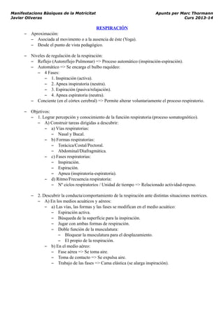 Manifestacions Bàsiques de la Motricitat Apunts per Marc Thormann
Javier Oliveras Curs 2013-14
RESPIRACIÓN
– Aproximación:
– Asociada al movimento o a la ausencia de éste (Yoga).
– Desde el punto de vista pedagógico.
– Niveles de regulación de la respiración:
– Reflejo (Autoreflejo Pulmonar) => Proceso automático (inspiración-espiración).
– Automático => Se encarga el bulbo raquídeo:
– 4 Fases:
– 1. Inspiración (activa).
– 2. Apnea inspiratoria (neutra).
– 3. Espiración (pasiva/relajación).
– 4. Apnea espiratoria (neutra).
– Conciente (en el córtex cerebral) => Permite alterar voluntariamente el proceso respiratorio.
– Objetivos:
– 1. Lograr percepción y conocimiento de la función respiratoria (proceso somatognótico).
– A) Construir tareas dirigidas a descubrir:
– a) Vías respiratorias:
– Nasal y Bucal.
– b) Formas respiratorias:
– Torácica/Costal/Pectoral.
– Abdominal/Diafragmática.
– c) Fases respiratorias:
– Inspiración.
– Espiración.
– Apnea (inspiratoria-espiratoria).
– d) Ritmo/Frecuencia respiratoria:
– Nº ciclos respiratorios / Unidad de tiempo => Relacionado actividad-reposo.
– 2. Descubrir la conducta/comportamiento de la respiración ante distintas situaciones motrices.
– A) En los medios acuáticos y aéreos:
– a) Las vías, las formas y las fases se modifican en el medio acuático:
– Espiración activa.
– Búsqueda de la superfície para la inspiración.
– Jugar con ambas formas de respiración.
– Doble función de la musculatura:
– Bloquear la musculatura para el desplazamiento.
– El propio de la respiración.
– b) En el medio aéreo:
– Fase aérea => Se toma aire.
– Toma de contacto => Se expulsa aire.
– Trabajo de las fases => Cama elástica (se alarga inspiración).
 