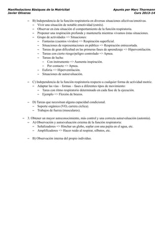 Manifestacions Bàsiques de la Motricitat Apunts per Marc Thormann
Javier Oliveras Curs 2013-14
– B) Independencia de la función respiratoria en diversas situaciones afectivas/emotivas.
– Vivir una situación de notable emotividad (estrés).
– Observar en ésta situación el comportamiento de la función respiratoria.
– Proponer una respiración profunda y mantenerla mientras vivamos éstas situaciones.
– Grupo de actividades => Situaciones:
– Fantasías (cuentos vividos) => Respiración superficial.
– Situaciones de representaciones en público => Respiración entrecortada.
– Tareas de gran dificultad en las primeras fases de aprendizaje => Hiperventilación.
– Tareas con cierto riesgo/peligro controlado => Apnea.
– Tareas de lucha:
– Con instrumento => Aumenta inspiración.
– Por contacto => Apnea.
– Euforia => Hiperventilación.
– Situaciones de autoevaluación.
– C) Independencia de la función respiratoria respecto a cualquier forma de actividad motriz.
– Adaptar las vías – formas – fases a diferentes tipos de movimiento:
– Tarea con ritmo respiratorio determinado en cada fase de la ejecución.
– Ejemplo => Flexión de brazos.
– D) Tareas que necesitsan alguna capacidad condicional.
– Soporte orgánico (VO2 carrera cíclica).
– Trabajos de fuerza (musculares).
– 3. Obtener un mayor autoconocimiento, más control y una correcta autoevaluación (automía).
– A) Observación y autoevaluación externa de la función respiratoria:
– Señalizadores => Hinchar un globo, soplar con una pajita en el agua, etc.
– Amplificadores => Hacer ruido al respirar, silbatos, etc.
– B) Observación interna del propio individuo.
 
