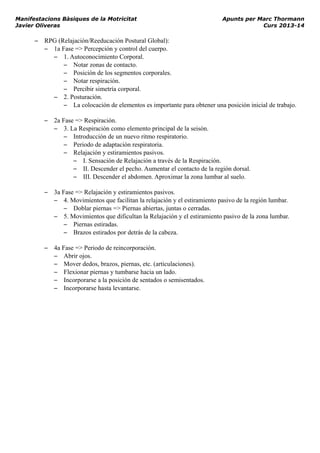 Manifestacions Bàsiques de la Motricitat Apunts per Marc Thormann
Javier Oliveras Curs 2013-14
– RPG (Relajación/Reeducación Postural Global):
– 1a Fase => Percepción y control del cuerpo.
– 1. Autoconocimiento Corporal.
– Notar zonas de contacto.
– Posición de los segmentos corporales.
– Notar respiración.
– Percibir simetría corporal.
– 2. Posturación.
– La colocación de elementos es importante para obtener una posición inicial de trabajo.
– 2a Fase => Respiración.
– 3. La Respiración como elemento principal de la seisón.
– Introducción de un nuevo ritmo respiratorio.
– Periodo de adaptación respiratoria.
– Relajación y estiramientos pasivos.
– I. Sensación de Relajación a través de la Respiración.
– II. Descender el pecho. Aumentar el contacto de la región dorsal.
– III. Descender el abdomen. Aproximar la zona lumbar al suelo.
– 3a Fase => Relajación y estiramientos pasivos.
– 4. Movimientos que facilitan la relajación y el estiramiento pasivo de la región lumbar.
– Doblar piernas => Piernas abiertas, juntas o cerradas.
– 5. Movimientos que dificultan la Relajación y el estiramiento pasivo de la zona lumbar.
– Piernas estiradas.
– Brazos estirados por detrás de la cabeza.
– 4a Fase => Periodo de reincorporación.
– Abrir ojos.
– Mover dedos, brazos, piernas, etc. (articulaciones).
– Flexionar piernas y tumbarse hacia un lado.
– Incorporarse a la posición de sentados o semisentados.
– Incorporarse hasta levantarse.
 