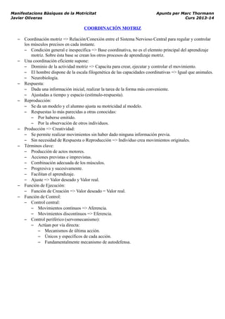 Manifestacions Bàsiques de la Motricitat Apunts per Marc Thormann
Javier Oliveras Curs 2013-14
COORDINACIÓN MOTRIZ
– Coordinación motriz => Relación/Conexión entre el Sistema Nervioso Central para regular y controlar
los músculos precisos en cada instante.
– Condición general e inespecífica => Base coordinativa, no es el elemnto principal del aprendizaje
motriz. Sobre ésta base se crean los otros procesos de aprendizaje motriz.
– Una coordinación eficiente supone:
– Dominio de la actividad motriz => Capacita para crear, ejecutar y controlar el movimiento.
– El hombre dispone de la escala filogenética de las capacidades coordinativas => Igual que animales.
– Neurobiología.
– Respuesta:
– Dada una información inicial, realizar la tarea de la forma más conveniente.
– Ajustadas a tiempo y espacio (estímulo-respuesta).
– Reproducción:
– Se da un modelo y el alumno ajusta su motricidad al modelo.
– Respuestas lo más parecidas a otras conocidas:
– Por haberse emitido.
– Por la observación de otros individuos.
– Producción => Creatividad:
– Se permite realizar movimientos sin haber dado ninguna información previa.
– Sin necesidad de Respuesta o Reproducción => Individuo crea movimientos originales.
– Términos clave:
– Producción de actos motores.
– Acciones previstas e imprevistas.
– Combinación adecuada de los músculos.
– Progresiva y sucesivamente.
– Facilitan el aprendizaje.
– Ajuste => Valor deseado y Valor real.
– Función de Ejecución:
– Función de Creación => Valor deseado = Valor real.
– Función de Control:
– Control central:
– Movimientos contínuos => Aferencia.
– Movimientos discontínuos => Eferencia.
– Control periférico (servomecanismo):
– Actúan por vía directa:
– Mecanismos de última acción.
– Únicos y específicos de cada acción.
– Fundamentalmente mecanismo de autodefensa.
 