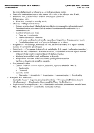 Manifestacions Bàsiques de la Motricitat Apunts per Marc Thormann
Javier Oliveras Curs 2013-14
– La motricidad conciente y voluntaria se convierte en conducta motriz.
– Las conductas motrices son esenciales para un niño o niña en los primeros años de vida.
– Primeros 8 años, construcción de las bases neurológicas y motrices.
– Diferenciamos entre:
– Sexo, edad cronológica, mental y motriz.
– Obesidad => Orígen multifactorial:
– Entorno, genética, inactividad/sedentarismo, hábitos poco saludables (alimenticios/vida),
factores educativos y socioeconómicos, desarrollo nuevas tecnologías (promueven el
sedentarismo), etc.
– Incentivar a la actividad física:
– Gusto por el movimiento.
– Hábitos de conducta saludables.
– Motricidad acorde/coherente con las capacidades filogenéticas (lo que podemos hacer).
– Que el niño quiera repetir la AF para que la busque por sí mismo.
– Filogénesis => Proceso largo, historia del ser vivo, desarrollo evolutivo de la especie humana
(historia evolutiva/árbol genealógico).
– Ontogénesis => Corresponde al desarrollo de un individua de la especie (maduración espontánea).
– Desarollo del niño => Manifiesta de manera acelerada y diferenciada evolución especie humana.
– El desarrollo del cerebro se debe al desarrollo de la motricidad.
– Mediante la motricidad compleja el hombre se desarolla.
– Adaptaciones relevantes motricidad humana y subsiguiente evolución.
– Cerebro es el ógano más complejo conocido.
– Funciones del cerebro:
– Órdenes => De las acciones motrices, entre otros, regulan el PATRÓN MOTOR.
– De ejecución.
– De control.
– Desarollo motriz:
– Adaptación => Aprendizaje => Mecanización => Automatización => Robotización.
– Categorías de la motricidad:
– Cualidades físicas => Esquemas posturales (Kinestesia) => Coordinación Dinámica General
(desplazamiento) => Coordinación Visomotora (Ojo-Mano_Ojo-Pie/Cuerpo).
– Triple dimensión antropológica => Yo => Conciencia de sí mismo, autónomo de la madre/padre.
– Mapa del ámbito motor => Desarollar las habilidades motrices.
 