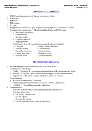 Manifestacions Bàsiques de la Motricitat Apunts per Marc Thormann
Javier Oliveras Curs 2013-14
MOTRICIDAD CUANTITATIVA
– 10.000 horas de práctica motriz durante los primeros 8 años.
– 1250 h/año.
– 104 h/mes.
– 24 h/semana.
– 3,5 h/día.
– Son promedios orientativos según la época del año y la práctica diaria mayor o menor.
– Práctica motriz experimental => Herramienta básica hacia las 10.000 horas.
– Sensomotricidad (placer).
– Fantasía motora.
– Aventura motriz.
– Expresión corporal.
– Juego agonístico.
– Paralelamente desarolla capacidades que dependen de su motricidad:
– Cognición. - Interacción con el entorno.
– Memoria motriz. - Concienciación.
– Capacidad expresiva. - Autoaceptación.
– Control emocional. - Seguridad motriz.
– Relación social. - Autonomia motriz.
MOTRICIDAD CUALITATIVA
– Variedad y Originalidad de manifestaciones => Calidad motriz.
– Calidad motriz definida por:
– Fluidez => Conjunto de respuestas/soluciones distintas de la misma categoria motriz.
– Variedad => Variantes capaces de idear el sujeto a partir de soluciones anteriores.
– Originalidad => Se refiere al sujeto, a lo propio, ajeno a lo conocido.
– Proceso interno:
– Actividad motora nueva = Cualitativa.
– Se despliegan procesos intrínsecos => Fluidez-Variedad-Originalidad.
– +Calidad => +Capacidades personales solicitadas.
– Proceso externo:
– Pluralidad extrínseca desde la variedad interpretativa del individuo.
– Polivalencia funcional:
– Ejecución y control motor.
– Uso del espacio.
– Consumo del tiempo.
– Proceso cognitivo-motriz (toma de decisiones).
 