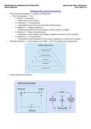 Manifestacions Bàsiques de la Motricitat Apunts per Marc Thormann
Javier Oliveras Curs 2013-14
SISTEMAS DEL SER INTELIGENTE
– Teoría General de Sistemas => Ludwig von Bertalanfty:
– Proceso pedagógico => Ser:
– 1. Abierto => Interacción.
– Relacionarse con los demás.
– 2. Codificativo => Comunicación.
– Capacidad de crear formas de intercambio de información.
– 3. Adaptativo => Órdenes adaptativas.
– Respuesta del individuo ante el estímulo, al cuál se ajusta y se adapta.
– 4. Proyectivo => Busca la transformación.
– Respuesta con más calidad, más trabajada, modifica el entorno al mismo estímulo.
– 5. Introyectivo => Concienciación.
– Valoración/Criterio/Evaluación de uno mismo, compararse a sí mismo con los demás.
– Pirámide de Maslow => Tiene relación con el SER => De la Necesidad a la Autorealización.
– Cuadro del Proceso Educativo:
 