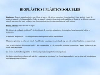 BIOPLÀSTICS I PLÀSTICS SOLUBLES

Bioplàstics: És a dir, a aquells plàstics que al final de la seva vida útil no contaminen el medi ambient! Estan fabricats a partir de
productes naturals i són biodegradables. Poden ser naturals o sintètics. Que siguin biodegradables vol dir que hi ha diferents processos
naturals que donen lloc a uns productes que són consumibles per diversos organismes del medi ambient.

ʱàپ solubles: que es dissolen en aigua.

Els sistemes de producció és diferent?? si, són obtinguts de processos naturals com fermentacions bacterianes que al créixer es
produeixen.

El preu final del producte: 5 o 10 vegades més cars de produir que els convencionals.

S'ha de ser optimista: si es fan servir molt s'equilibrarà el preu, ja que el petroli cada cop serà més car i els bioplàstics no pujaran tant.

Com es poden distingir dels convencionals?? Són compostables, és s dir, que poden fermentar i consumir-se i podem fer-les servir per
tirar la matèria orgànica.

Les bosses de plàstic biodegradables es diferencien perquè estan perfectament etiquetades.

Els plàstics tecnològics, resistents a T, a àcids, .... és proper as bioplàstics? no. Perquè aquests plàstics han de durar i els bioplàstics no
tenen aquestes característiques.
 