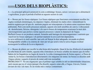 -----USOS DELS BIOPLÀSTICS:
A ---La principal aplicació potencial és com a embalatge: bosses, caixes i envasos per a alimentació
o agricultura, ja que el període d'utilitat en aquests sectors és curt.

B --- Bosses per les fosses sèptiques: Les fosses sèptiques que funcionen correctament recullen les
 aigües residuals domèstiques, les depuren i liqüen, eliminant les males olors i mineralitzant la
matèria orgànica per tal que els nutrients puguin ser reincorporats a la natura sense ocasionar danys
ambientals. Però com molts processos naturals, aquests són molt sensibles als canvis. L'abocament
 de desinfectants, lleixius, detergents i els canvis bruscs de temperatura ocasionen la mort dels
 microorganismes que porten a terme aquests processos i aturen la depuració de l'aigua.
BioPack-Fosses és un producte natural, formulat amb barreges de microorganismes i nutrients que
 reactiven les fosses sèptiques i els permet mantenir la seva activitat depuradora.
La seva utilització és molt senzilla: tant sols cal llençar la dosi adequada, envasada en plàstic
 biodegradable soluble a la cisterna de vàter per tal que actuï a tota la xarxa d'aigua residual
aconseguint la millora de la seva depuració.

C --- Bosses de plàstic per recollir la roba bruta dels hospitals. Quan hi ha risc d'infecció al manipular
 la roba bruta de certs malalts, aquesta roba s'introdueix en bosses solubles de manera que els treba-
lladors de les bugaderies no hagin de tocar-la. La roba s'emmagatzema de forma segura i, a l'hora de
 rentar-la, les bosses s'introdueixen directament a les màquines de rentar; les bosses es dissolen amb
 l'aigua calenta i segueix el procés de rentat amb tota normalitat.
PROBLEMA??? No ens enganyem: que el polímer sigui soluble és útil en determinades situacions,
 però encara que no el veiem (perquè s'ha dissolt), segueix estan allà, a l'aigua. Llavors, l'estem
enviant als rius i als mars. És un residu més o menys contaminant.
 