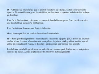 D ---Obtenció de fil quirúrgic que és emprat en sutures de cirurgia. Es fan servir diferents
tipus de fils amb diferents graus de solubilitat, en funció de la rapidesa amb la qual es vol que
es dissolgui.

E --- En la fabricació de coles, com per exemple la cola blanca que es fa servir a les escoles,
que és soluble en aigua i s'hi pot barrejar.

F --- Brodats que desapareixen després del rentat.

G --- Bosses per tirar les cendres funeràries al mar o al riu.

H--- Boles golf biodegradables: en els creuers, s'acostuma a jugar a golf, i moltes de les pilots
acaben al mar. Llavors, s'han dissenyat unes pilotes de plàstic biodegradable soluble, que al
entrar en contacte amb l'aigua, es dissolen i a més deixen anar menjar pels animals.

I --- bales de paintball, que al impactar amb el terra exploten, però de dins, no en surt pintura
sinó suc de fruites. A més, el plàstic que les recobreix és biodegradable.
 
