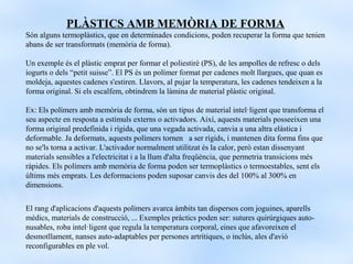 PLÀSTICS AMB MEMÒRIA DE FORMA
Són alguns termoplàstics, que en determinades condicions, poden recuperar la forma que tenien
abans de ser transformats (memòria de forma).

Un exemple és el plàstic emprat per formar el poliestirè (PS), de les ampolles de refresc o dels
iogurts o dels “petit suisse”. El PS és un polímer format per cadenes molt llargues, que quan es
moldeja, aquestes cadenes s'estiren. Llavors, al pujar la temperatura, les cadenes tendeixen a la
forma original. Si els escalfem, obtindrem la làmina de material plàstic original.

Ex: Els polímers amb memòria de forma, són un tipus de material intel·ligent que transforma el
seu aspecte en resposta a estímuls externs o activadors. Així, aquests materials posseeixen una
forma original predefinida i rígida, que una vegada activada, canvia a una altra elàstica i
deformable. Ja deformats, aquests polímers tornen a ser rígids, i mantenen dita forma fins que
no se'ls torna a activar. L'activador normalment utilitzat és la calor, però estan dissenyant
materials sensibles a l'electricitat i a la llum d'alta freqüència, que permetria transicions més
ràpides. Els polímers amb memòria de forma poden ser termoplàstics o termoestables, sent els
últims més emprats. Les deformacions poden suposar canvis des del 100% al 300% en
dimensions.

El rang d'aplicacions d'aquests polímers avarca àmbits tan dispersos com joguines, aparells
mèdics, materials de construcció, ... Exemples pràctics poden ser: sutures quirúrgiques auto-
nusables, roba intel·ligent que regula la temperatura corporal, eines que afavoreixen el
desmotllament, nanses auto-adaptables per persones artrítiques, o inclús, ales d'avió
reconfigurables en ple vol.
 