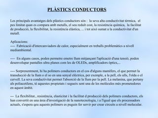 PLÀSTICS CONDUCTORS

Les principals avantatges dels plàstics conductors són : la seva alta conductivitat tèrmica, el
pes limitat quan es compara amb metalls, el seu reduït cost, la resistència química, la facilitat
de producció, la flexibilitat, la resistència elàstica, ... i tot això sumat a la conductivitat d'un
metall.

Aplicacions:
---- Fabricació d'intercanviadors de calor, especialment en treballs problemàtics a nivell
mediambiental.

---- En alguns casos, poden permetre emetre llum mitjançant l'aplicació d'una tensió, poden
desenvolupar pantalles ultra planes com les de OLEDs, amplificadors òptics,...

---- Sorprenentment, hi ha polímers conductors en el cos d'alguns mamífers, el que permet la
transducció de la llum o el so en una senyal elèctrica, per exemple, a la pell, els ulls, l'oïda o el
cervell. La seva conductivitat permet l'absorció de la llum per la pell. La melanina, que pertany
als poliacetilens, té aquestes propietats i segueix sent una de les molècules més prometedores
en aquest àmbit.

--- La flexibilitat., resistència, elasticitat i la facilitat d producció dels polímers conductors, els
han convertit en una àrea d'investigació de la nanotecnologia, i a l'igual que els processadors
actuals, s'espera qeu aquests polímers es puguin fer servir per crear circuits a nivell molecular.
 