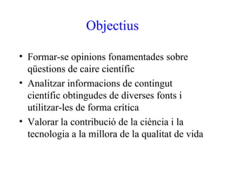 Objectius

• Formar-se opinions fonamentades sobre
  qüestions de caire científic
• Analitzar informacions de contingut
  científic obtingudes de diverses fonts i
  utilitzar-les de forma crítica
• Valorar la contribució de la ciència i la
  tecnologia a la millora de la qualitat de vida
 